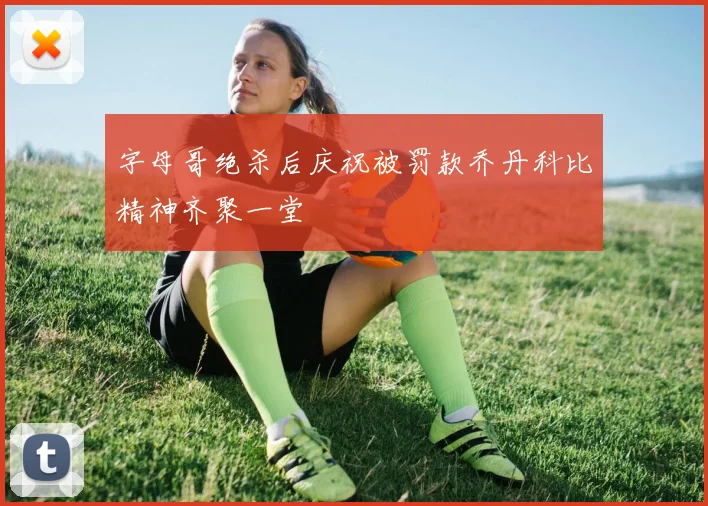 字母哥绝杀后庆祝被罚款乔丹科比精神齐聚一堂