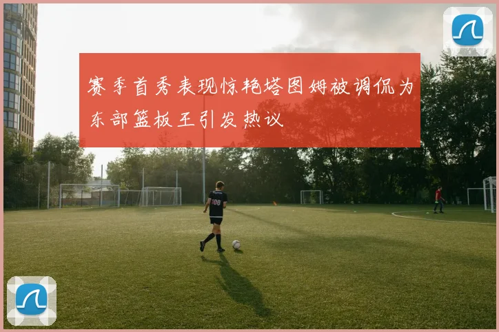 赛季首秀表现惊艳塔图姆被调侃为东部篮板王引发热议