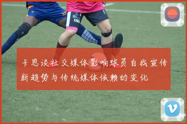 卡恩谈社交媒体影响球员自我宣传新趋势与传统媒体依赖的变化