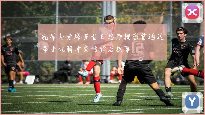 孔蒂与劳塔罗昔日恩怨揭密曾通过拳击化解冲突的背后故事