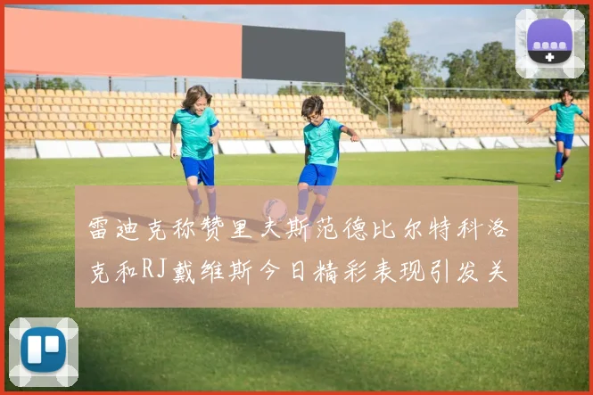 雷迪克称赞里夫斯范德比尔特科洛克和RJ戴维斯今日精彩表现引发关注