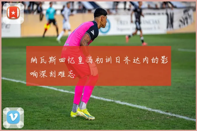 纳瓦斯回忆皇马初训日齐达内的影响深刻难忘