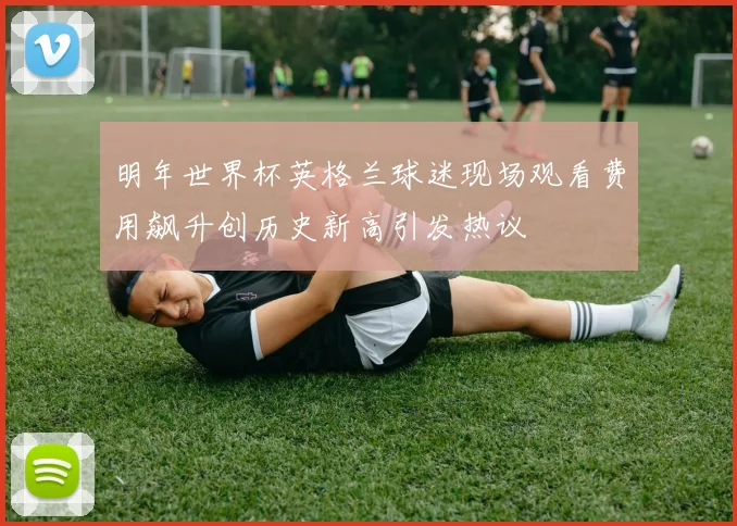 明年世界杯英格兰球迷现场观看费用飙升创历史新高引发热议