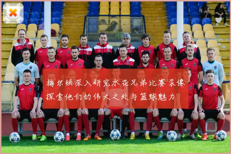 梅尔顿深入研究水花兄弟比赛录像探索他们的伟大之处与篮球魅力