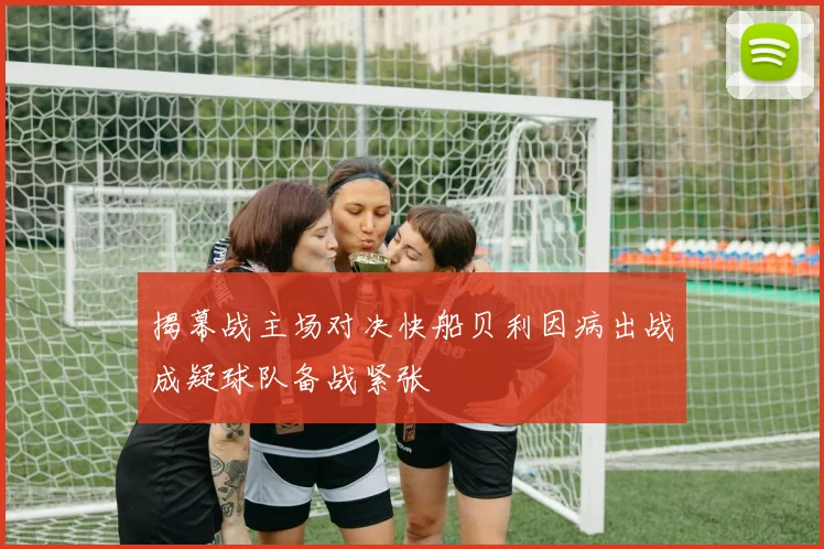 揭幕战主场对决快船贝利因病出战成疑球队备战紧张