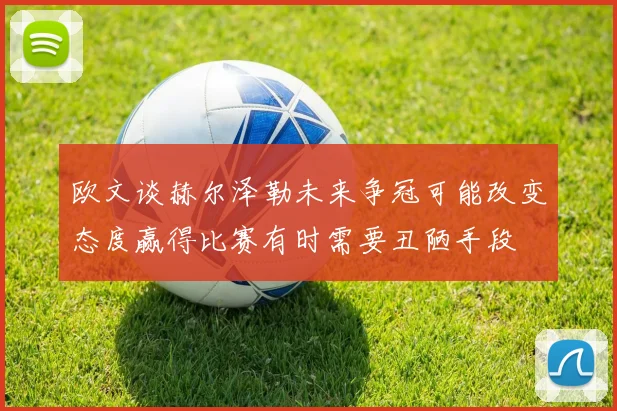 欧文谈赫尔泽勒未来争冠可能改变态度赢得比赛有时需要丑陋手段
