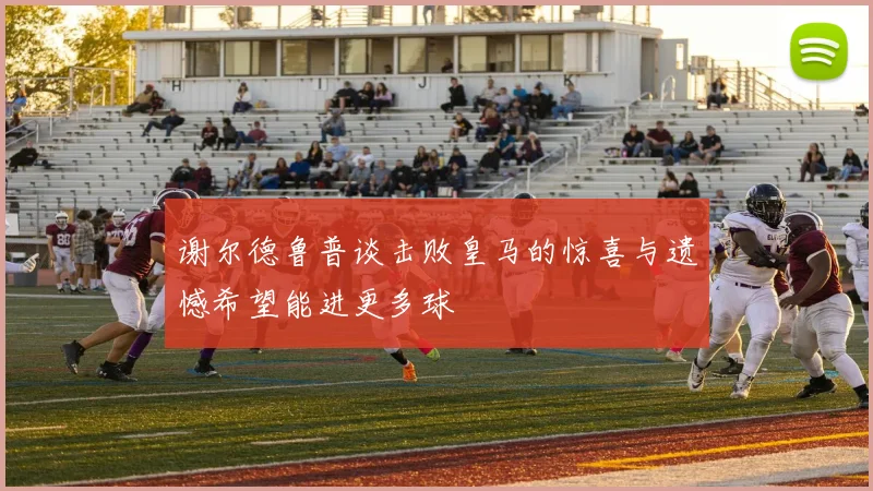谢尔德鲁普谈击败皇马的惊喜与遗憾希望能进更多球