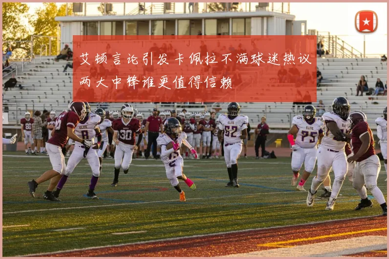 艾顿言论引发卡佩拉不满球迷热议两大中锋谁更值得信赖
