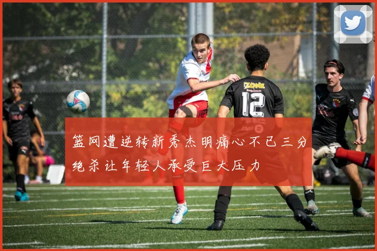 篮网遭逆转新秀杰明痛心不已三分绝杀让年轻人承受巨大压力