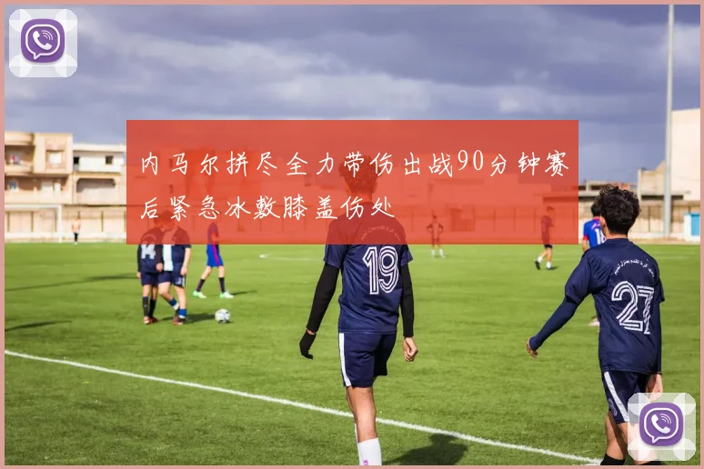 内马尔拼尽全力带伤出战90分钟赛后紧急冰敷膝盖伤处