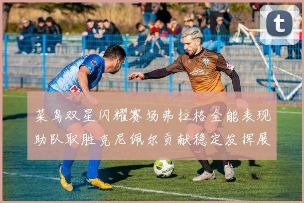 菜鸟双星闪耀赛场弗拉格全能表现助队取胜克尼佩尔贡献稳定发挥展现潜力