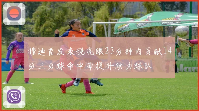 穆迪首发表现亮眼23分钟内贡献14分三分球命中率提升助力球队