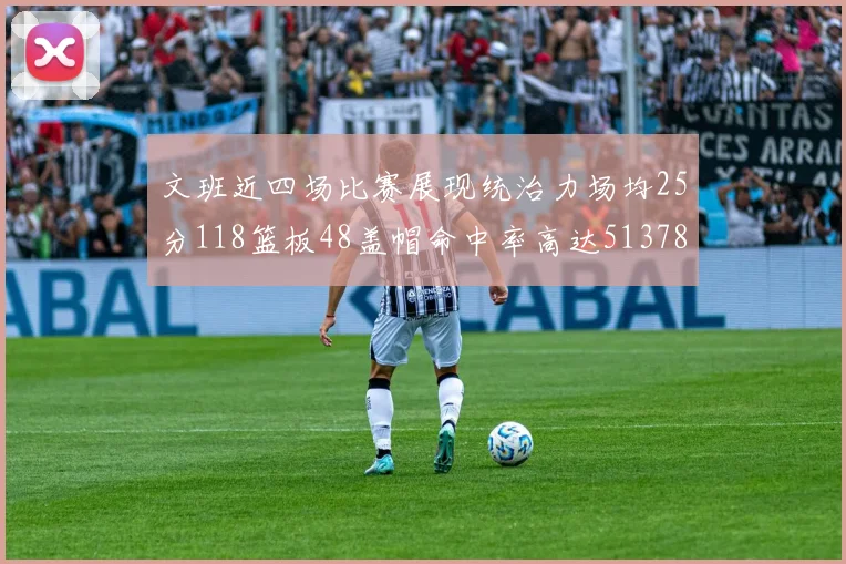 文班近四场比赛展现统治力场均25分118篮板48盖帽命中率高达513782