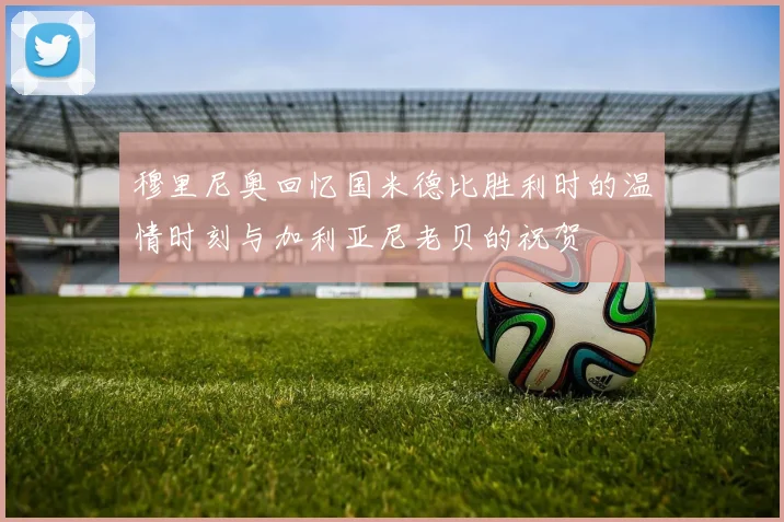 穆里尼奥回忆国米德比胜利时的温情时刻与加利亚尼老贝的祝贺