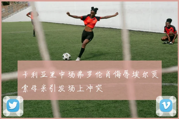 卡利亚里中场弗罗伦肖侮辱埃尔莫索母亲引发场上冲突