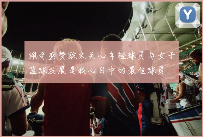 佩奇盛赞欧文关心年轻球员与女子篮球发展是我心目中的最佳球员