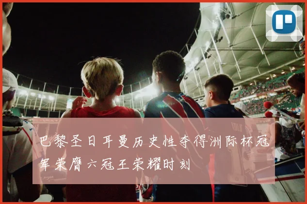 巴黎圣日耳曼历史性夺得洲际杯冠军荣膺六冠王荣耀时刻