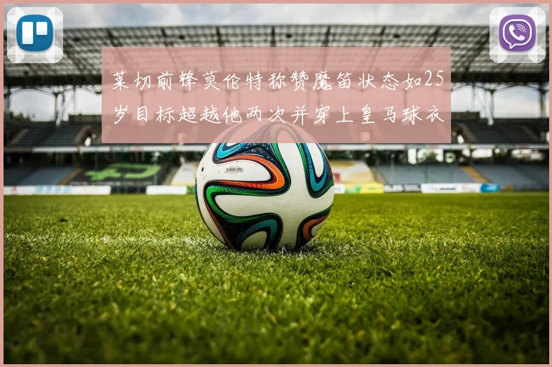 莱切前锋莫伦特称赞魔笛状态如25岁目标超越他两次并穿上皇马球衣