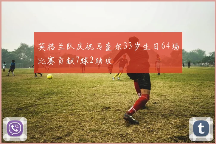 英格兰队庆祝马奎尔33岁生日64场比赛贡献7球2助攻