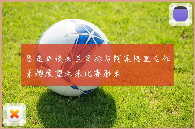 恩昆库谈米兰目标与阿莱格里合作乐趣展望未来比赛胜利