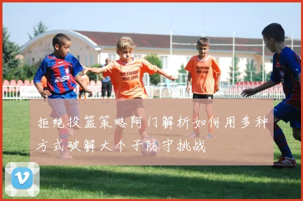 拒绝投篮策略阿门解析如何用多种方式破解大个子防守挑战