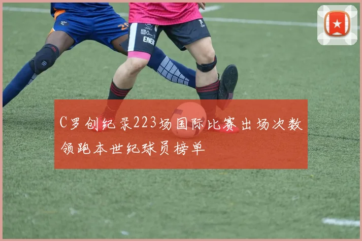 C罗创纪录223场国际比赛出场次数领跑本世纪球员榜单