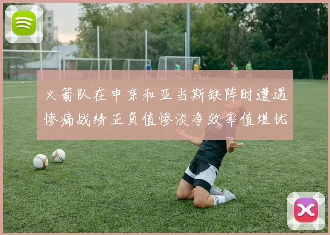 火箭队在申京和亚当斯缺阵时遭遇惨痛战绩正负值惨淡净效率值堪忧