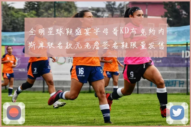 全明星球鞋盛宴字母哥KD布克约内斯库联名款无老詹签名鞋限量发售