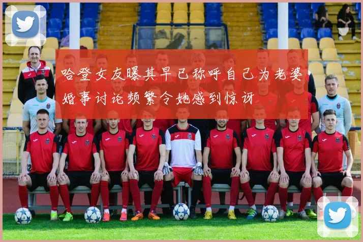 哈登女友曝其早已称呼自己为老婆婚事讨论频繁令她感到惊讶