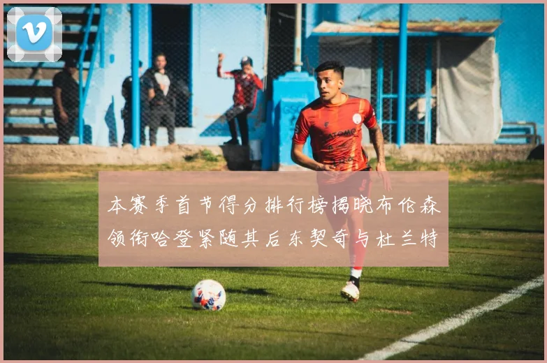 本赛季首节得分排行榜揭晓布伦森领衔哈登紧随其后东契奇与杜兰特表现不俗