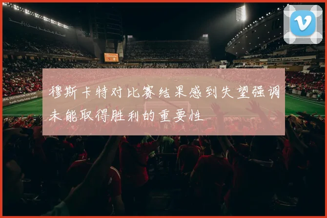 穆斯卡特对比赛结果感到失望强调未能取得胜利的重要性