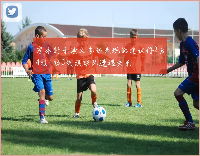 寒冰射手迪文岑佐表现低迷仅得2分4板4助3失误球队遭遇失利