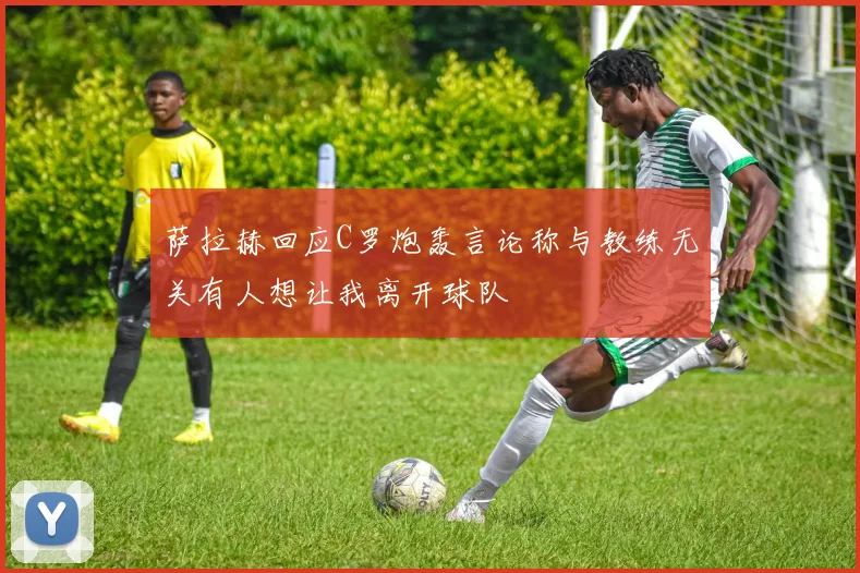 萨拉赫回应C罗炮轰言论称与教练无关有人想让我离开球队